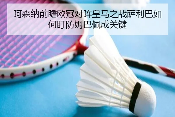 阿森纳前瞻欧冠对阵皇马之战萨利巴如何盯防姆巴佩成关键