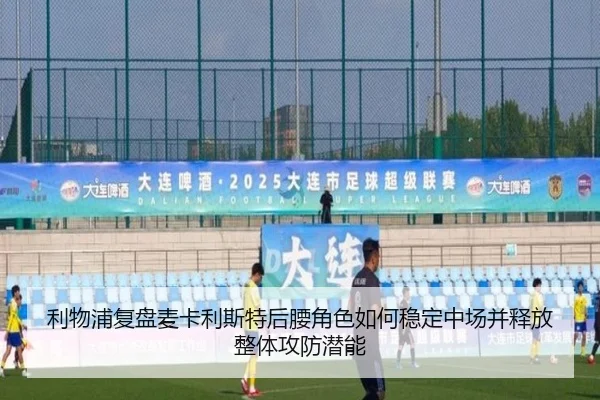 利物浦复盘麦卡利斯特后腰角色如何稳定中场并释放整体攻防潜能