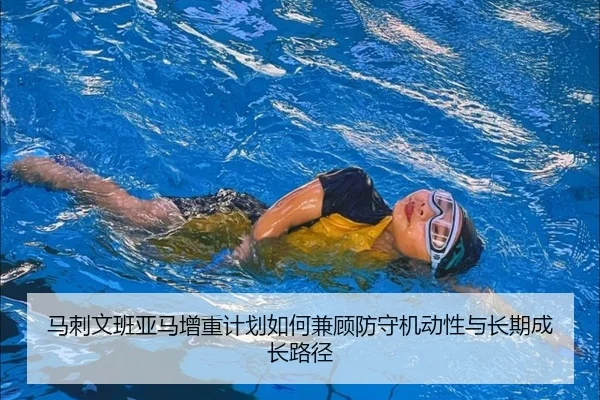 马刺文班亚马增重计划如何兼顾防守机动性与长期成长路径