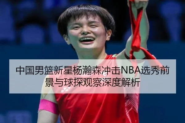 中国男篮新星杨瀚森冲击NBA选秀前景与球探观察深度解析 - kaiyun