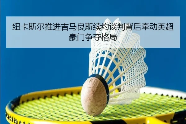 纽卡斯尔推进吉马良斯续约谈判背后牵动英超豪门争夺格局