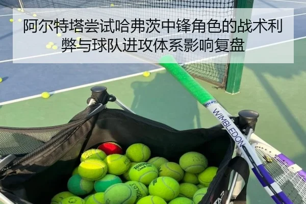 阿尔特塔尝试哈弗茨中锋角色的战术利弊与球队进攻体系影响复盘（kaiyun）