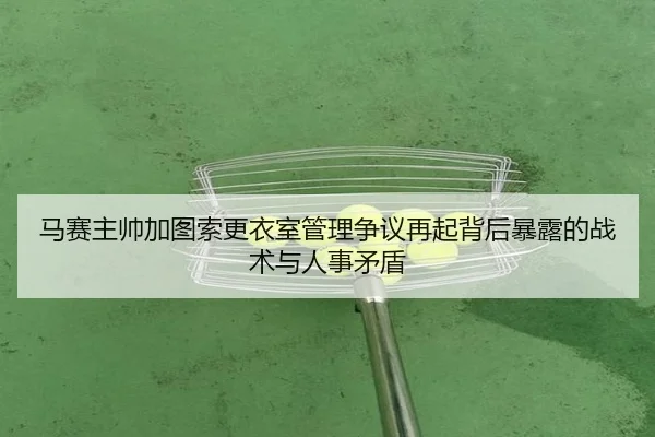 马赛主帅加图索更衣室管理争议再起背后暴露的战术与人事矛盾 - kaiyun